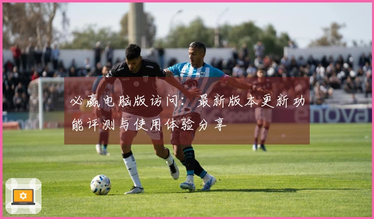 必赢电脑版访问:最新版本更新功能评测与使用体验分享