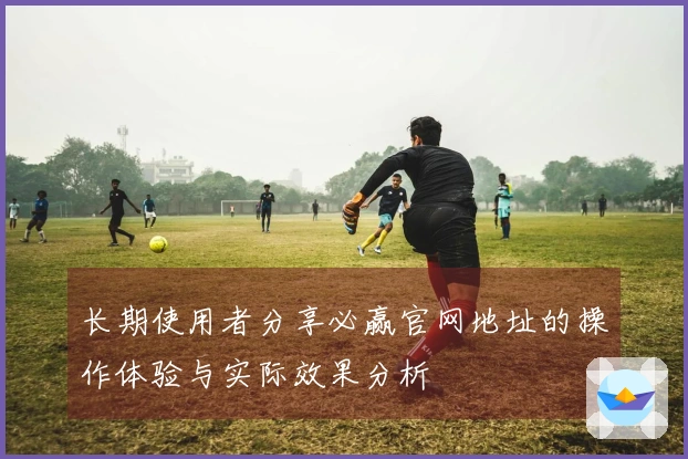 长期使用者分享必赢官网地址的操作体验与实际效果分析