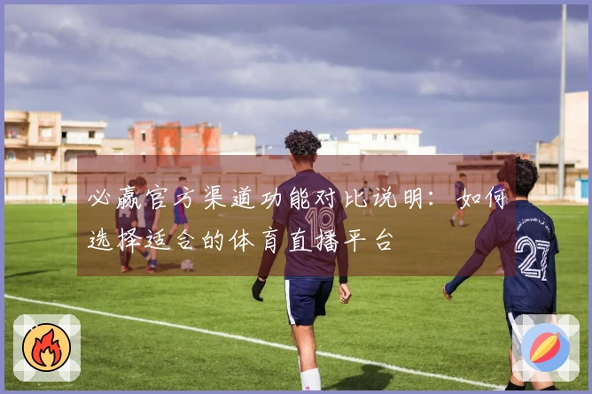 必赢官方渠道功能对比说明：如何选择适合的体育直播平台