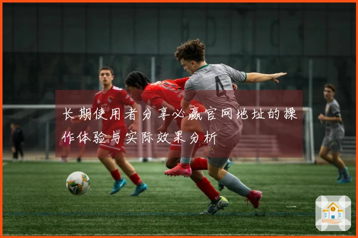 长期使用者分享必赢官网地址的操作体验与实际效果分析